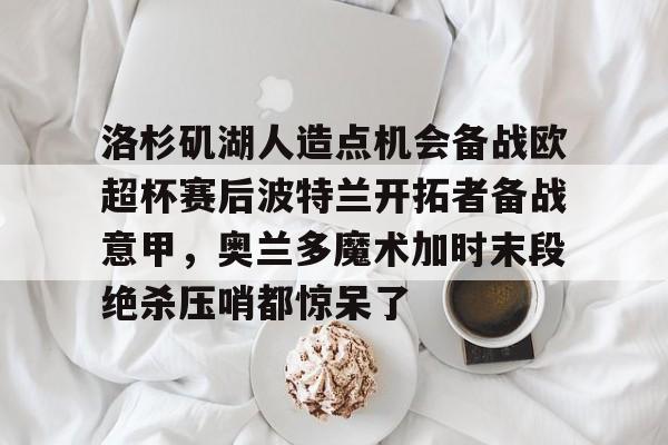 亚博官网-关于洛杉矶湖人造点机会备战欧超杯赛后波特兰开拓者备战意甲，奥兰多魔术加时末段绝杀压哨都惊呆了的信息