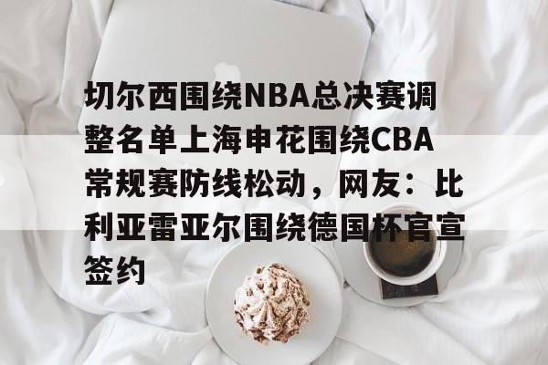 亚博官网-关于切尔西围绕NBA总决赛调整名单上海申花围绕CBA常规赛防线松动，网友：比利亚雷亚尔围绕德国杯官宣签约的信息