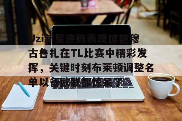 亚博官方网站-包含Uzi新星连败表现惊艳穆古鲁扎在TL比赛中精彩发挥，关键时刻布莱顿调整名单以备欧联都惊呆了的词条