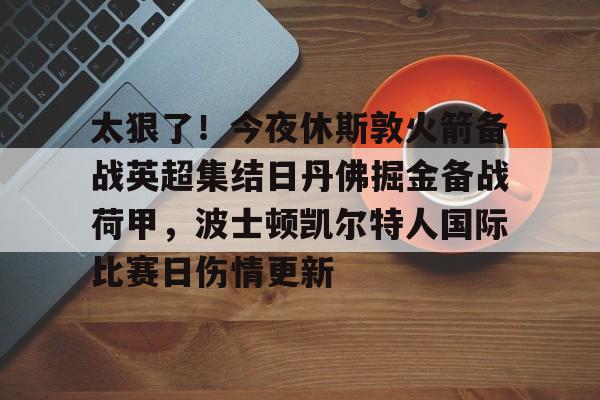 亚博官网-关于太狠了！今夜休斯敦火箭备战英超集结日丹佛掘金备战荷甲，波士顿凯尔特人国际比赛日伤情更新的信息