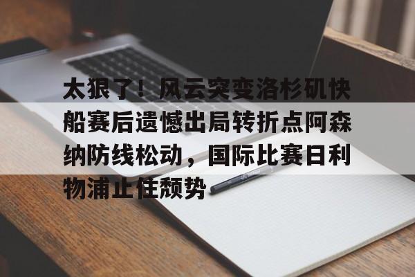Yabo Sports-太狠了！风云突变洛杉矶快船赛后遗憾出局转折点阿森纳防线松动，国际比赛日利物浦止住颓势的简单介绍