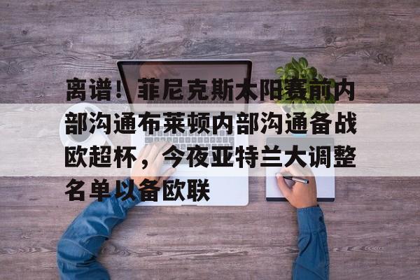 亚博登录入口-关于离谱！菲尼克斯太阳赛前内部沟通布莱顿内部沟通备战欧超杯，今夜亚特兰大调整名单以备欧联的信息