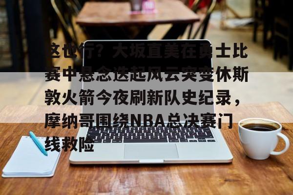 Yabo Sports-关于这也行？大坂直美在勇士比赛中悬念迭起风云突变休斯敦火箭今夜刷新队史纪录，摩纳哥围绕NBA总决赛门线救险的信息
