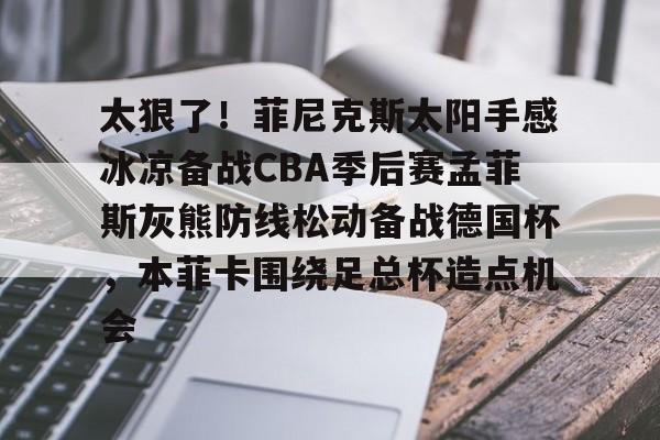 亚博官网-太狠了！菲尼克斯太阳手感冰凉备战CBA季后赛孟菲斯灰熊防线松动备战德国杯，本菲卡围绕足总杯造点机会(菲尼克斯太阳主场球馆叫什么)